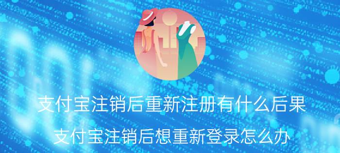 支付宝注销后重新注册有什么后果 支付宝注销后想重新登录怎么办？